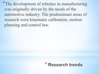 *
*The development of robotics in manufacturing
was originally driven by the needs of the
automotive industry. The predominant areas of
research were kinematic calibration, motion
planning and control law.
 