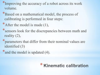 *
*Improving the accuracy of a robot across its work
volume.
*Based on a mathematical model, the process of
calibrating is performed in four steps:
*After the model is made (1),
*sensors look for the discrepancies between math and
reality (2),
*parameters that differ from their nominal values are
identified (3)
*and the model is updated (4).
 