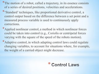 *
*The motion of a robot, called a trajectory, in its essence consists
of a series of desired positions, velocities and accelerations.
*‘Standard’ techniques, like proportional derivative control, a
control output based on the difference between a set point and a
measured process variable is used to continuously apply
corrections.
*Applied nonlinear control, a method in which nonlinear forces
could be taken into control (e.g., Coriolis or centripetal forces
varying with the square of the speed of the robots motion).
*Adaptive control, in which adapting control laws could regulate
changing variables, to account for situations where, for example,
the weight of a carried object might decrease.
 
