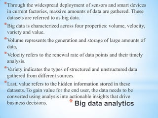 *
*Through the widespread deployment of sensors and smart devices
in current factories, massive amounts of data are gathered. These
datasets are referred to as big data.
*Big data is characterized across four properties: volume, velocity,
variety and value.
*Volume represents the generation and storage of large amounts of
data,
*Velocity refers to the renewal rate of data points and their timely
analysis.
*Variety indicates the types of structured and unstructured data
gathered from different sources.
*Last, value refers to the hidden information stored in these
datasets. To gain value for the end user, the data needs to be
converted using analysis into actionable insights that drive
business decisions.
 