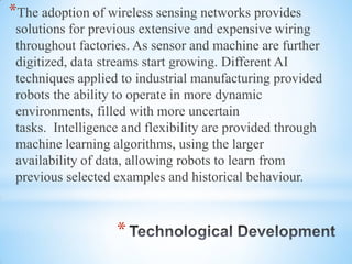 *
*The adoption of wireless sensing networks provides
solutions for previous extensive and expensive wiring
throughout factories. As sensor and machine are further
digitized, data streams start growing. Different AI
techniques applied to industrial manufacturing provided
robots the ability to operate in more dynamic
environments, filled with more uncertain
tasks. Intelligence and flexibility are provided through
machine learning algorithms, using the larger
availability of data, allowing robots to learn from
previous selected examples and historical behaviour.
 