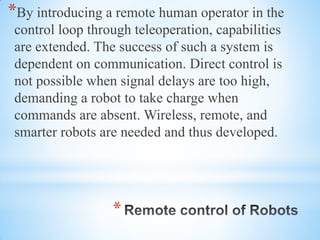 *
*By introducing a remote human operator in the
control loop through teleoperation, capabilities
are extended. The success of such a system is
dependent on communication. Direct control is
not possible when signal delays are too high,
demanding a robot to take charge when
commands are absent. Wireless, remote, and
smarter robots are needed and thus developed.
 