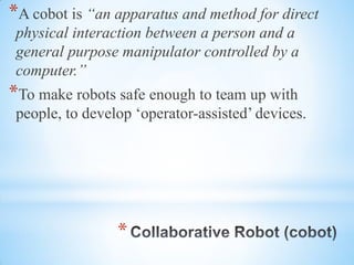 *
*A cobot is “an apparatus and method for direct
physical interaction between a person and a
general purpose manipulator controlled by a
computer.”
*To make robots safe enough to team up with
people, to develop ‘operator-assisted’ devices.
 