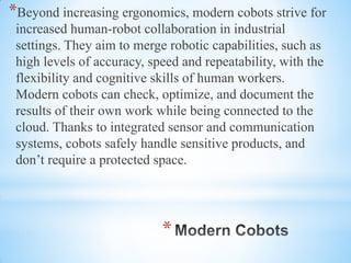 *
*Beyond increasing ergonomics, modern cobots strive for
increased human-robot collaboration in industrial
settings. They aim to merge robotic capabilities, such as
high levels of accuracy, speed and repeatability, with the
flexibility and cognitive skills of human workers.
Modern cobots can check, optimize, and document the
results of their own work while being connected to the
cloud. Thanks to integrated sensor and communication
systems, cobots safely handle sensitive products, and
don’t require a protected space.
 
