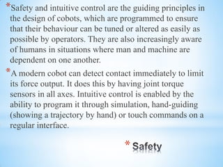 *
*Safety and intuitive control are the guiding principles in
the design of cobots, which are programmed to ensure
that their behaviour can be tuned or altered as easily as
possible by operators. They are also increasingly aware
of humans in situations where man and machine are
dependent on one another.
*A modern cobot can detect contact immediately to limit
its force output. It does this by having joint torque
sensors in all axes. Intuitive control is enabled by the
ability to program it through simulation, hand-guiding
(showing a trajectory by hand) or touch commands on a
regular interface.
 