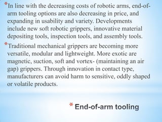 *
*In line with the decreasing costs of robotic arms, end-of-
arm tooling options are also decreasing in price, and
expanding in usability and variety. Developments
include new soft robotic grippers, innovative material
depositing tools, inspection tools, and assembly tools.
*Traditional mechanical grippers are becoming more
versatile, modular and lightweight. More exotic are
magnetic, suction, soft and vortex- (maintaining an air
gap) grippers. Through innovation in contact type,
manufacturers can avoid harm to sensitive, oddly shaped
or volatile products.
 