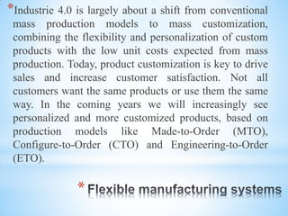 *
*Industrie 4.0 is largely about a shift from conventional
mass production models to mass customization,
combining the flexibility and personalization of custom
products with the low unit costs expected from mass
production. Today, product customization is key to drive
sales and increase customer satisfaction. Not all
customers want the same products or use them the same
way. In the coming years we will increasingly see
personalized and more customized products, based on
production models like Made-to-Order (MTO),
Configure-to-Order (CTO) and Engineering-to-Order
(ETO).
 