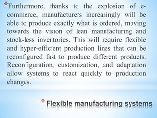*Furthermore, thanks to the explosion of e-
commerce, manufacturers increasingly will be
able to produce exactly what is ordered, moving
towards the vision of lean manufacturing and
stock-less inventories. This will require flexible
and hyper-efficient production lines that can be
reconfigured fast to produce different products.
Reconfiguration, customization, and adaptation
allow systems to react quickly to production
changes.
*
 