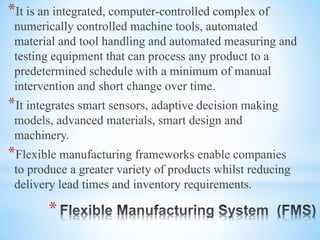 *
*It is an integrated, computer-controlled complex of
numerically controlled machine tools, automated
material and tool handling and automated measuring and
testing equipment that can process any product to a
predetermined schedule with a minimum of manual
intervention and short change over time.
*It integrates smart sensors, adaptive decision making
models, advanced materials, smart design and
machinery.
*Flexible manufacturing frameworks enable companies
to produce a greater variety of products whilst reducing
delivery lead times and inventory requirements.
 