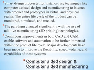 *
*Smart design processes, for instance, use techniques like
computer assisted design and manufacturing to interact
with product and prototypes in virtual and physical
reality. The entire life cycle of the product can be
monitored, simulated, and tracked.
*The paradigm changed significantly with the rise of
additive manufacturing (3D printing) technologies.
*Continuous improvements in both CAD and CAM
enable software and automation to be further immersed
within the product life cycle. Major developments have
been made to improve the flexibility, speed, volume, and
capabilities of these systems.
 