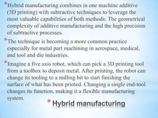 *
*Hybrid manufacturing combines in one machine additive
(3D printing) with subtractive techniques to leverage the
most valuable capabilities of both methods: The geometrical
complexity of additive manufacturing and the high precision
of subtractive processes.
*The technique is becoming a more common practice
especially for metal part machining in aerospace, medical,
and tool and die industries.
*Imagine a five axis robot, which can pick a 3D printing tool
from a toolbox to deposit metal. After printing, the robot can
change its tooling to a milling bit to start finishing the
surface of what has been printed. Changing a single end-tool
changes its function, making it a flexible manufacturing
system.
 