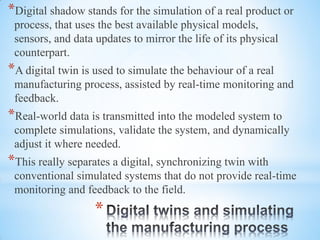 *
*Digital shadow stands for the simulation of a real product or
process, that uses the best available physical models,
sensors, and data updates to mirror the life of its physical
counterpart.
*A digital twin is used to simulate the behaviour of a real
manufacturing process, assisted by real-time monitoring and
feedback.
*Real-world data is transmitted into the modeled system to
complete simulations, validate the system, and dynamically
adjust it where needed.
*This really separates a digital, synchronizing twin with
conventional simulated systems that do not provide real-time
monitoring and feedback to the field.
 