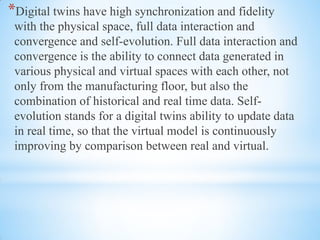 *Digital twins have high synchronization and fidelity
with the physical space, full data interaction and
convergence and self-evolution. Full data interaction and
convergence is the ability to connect data generated in
various physical and virtual spaces with each other, not
only from the manufacturing floor, but also the
combination of historical and real time data. Self-
evolution stands for a digital twins ability to update data
in real time, so that the virtual model is continuously
improving by comparison between real and virtual.
 