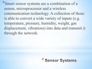*
*Smart sensor systems are a combination of a
sensor, microprocessor and a wireless
communication technology. A collection of those
is able to convert a wide variety of inputs (e.g.
temperature, pressure, humidity, weight, gas
displacement, vibrations) into data and transmit it
through the network.
 