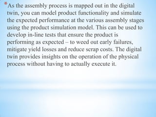 *As the assembly process is mapped out in the digital
twin, you can model product functionality and simulate
the expected performance at the various assembly stages
using the product simulation model. This can be used to
develop in-line tests that ensure the product is
performing as expected – to weed out early failures,
mitigate yield losses and reduce scrap costs. The digital
twin provides insights on the operation of the physical
process without having to actually execute it.
 