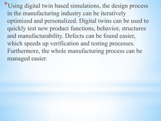 *Using digital twin based simulations, the design process
in the manufacturing industry can be iteratively
optimized and personalized. Digital twins can be used to
quickly test new product functions, behavior, structures
and manufacturability. Defects can be found easier,
which speeds up verification and testing processes.
Furthermore, the whole manufacturing process can be
managed easier.
 