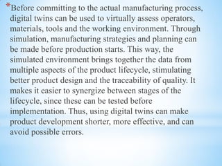 *Before committing to the actual manufacturing process,
digital twins can be used to virtually assess operators,
materials, tools and the working environment. Through
simulation, manufacturing strategies and planning can
be made before production starts. This way, the
simulated environment brings together the data from
multiple aspects of the product lifecycle, stimulating
better product design and the traceability of quality. It
makes it easier to synergize between stages of the
lifecycle, since these can be tested before
implementation. Thus, using digital twins can make
product development shorter, more effective, and can
avoid possible errors.
 