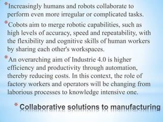 *
*Increasingly humans and robots collaborate to
perform even more irregular or complicated tasks.
*Cobots aim to merge robotic capabilities, such as
high levels of accuracy, speed and repeatability, with
the flexibility and cognitive skills of human workers
by sharing each other's workspaces.
*An overarching aim of Industrie 4.0 is higher
efficiency and productivity through automation,
thereby reducing costs. In this context, the role of
factory workers and operators will be changing from
laborious processes to knowledge intensive one.
 