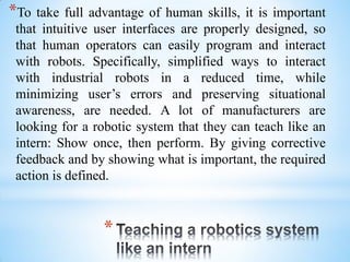 *
*To take full advantage of human skills, it is important
that intuitive user interfaces are properly designed, so
that human operators can easily program and interact
with robots. Specifically, simplified ways to interact
with industrial robots in a reduced time, while
minimizing user’s errors and preserving situational
awareness, are needed. A lot of manufacturers are
looking for a robotic system that they can teach like an
intern: Show once, then perform. By giving corrective
feedback and by showing what is important, the required
action is defined.
 