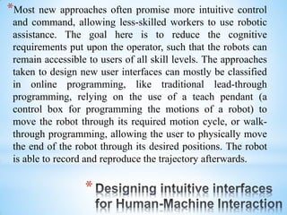 *
*Most new approaches often promise more intuitive control
and command, allowing less-skilled workers to use robotic
assistance. The goal here is to reduce the cognitive
requirements put upon the operator, such that the robots can
remain accessible to users of all skill levels. The approaches
taken to design new user interfaces can mostly be classified
in online programming, like traditional lead-through
programming, relying on the use of a teach pendant (a
control box for programming the motions of a robot) to
move the robot through its required motion cycle, or walk-
through programming, allowing the user to physically move
the end of the robot through its desired positions. The robot
is able to record and reproduce the trajectory afterwards.
 