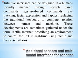 *
*Intuitive interfaces can be designed in a human-
friendly manner through speech based
commands, gesture-based commands, eye
tracking, facial expression and haptics; replacing
the traditional keyboard to computer relation
between human and machine. These
developments are sometimes gathered under the
term Tactile Internet, describing an environment
to control the IoT in real-time using tactile and
haptic sensations.
 