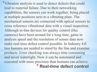 *
*Vibration analysis is used to detect defects that could
lead to material failure. Due to their networking
capabilities, the sensors can work together, being placed
at multiple positions next to a vibrating plate. The
mechanical sensors are connected with optical sensors to
cross reference vibrational data with a visual inspection.
Although in-line devices for quality control (like
cameras) have been around for a long time, gains in
analysis speed and the resolution of sensor data now
make real-time defect control possible. In Industry 4.0
less humans are needed to stand by the line and examine
products. Error checking was always time consuming
and never watertight. Now it can be automated and
executed with more precision than humans can achieve.
 