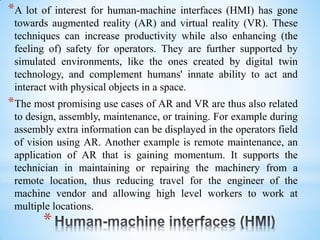 *
*A lot of interest for human-machine interfaces (HMI) has gone
towards augmented reality (AR) and virtual reality (VR). These
techniques can increase productivity while also enhancing (the
feeling of) safety for operators. They are further supported by
simulated environments, like the ones created by digital twin
technology, and complement humans' innate ability to act and
interact with physical objects in a space.
*The most promising use cases of AR and VR are thus also related
to design, assembly, maintenance, or training. For example during
assembly extra information can be displayed in the operators field
of vision using AR. Another example is remote maintenance, an
application of AR that is gaining momentum. It supports the
technician in maintaining or repairing the machinery from a
remote location, thus reducing travel for the engineer of the
machine vendor and allowing high level workers to work at
multiple locations.
 