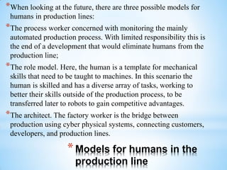 *Models for humans in the
production line
*When looking at the future, there are three possible models for
humans in production lines:
*The process worker concerned with monitoring the mainly
automated production process. With limited responsibility this is
the end of a development that would eliminate humans from the
production line;
*The role model. Here, the human is a template for mechanical
skills that need to be taught to machines. In this scenario the
human is skilled and has a diverse array of tasks, working to
better their skills outside of the production process, to be
transferred later to robots to gain competitive advantages.
*The architect. The factory worker is the bridge between
production using cyber physical systems, connecting customers,
developers, and production lines.
 