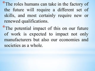 *The roles humans can take in the factory of
the future will require a different set of
skills, and most certainly require new or
renewed qualifications.
*The potential impact of this on our future
of work is expected to impact not only
manufacturers but also our economies and
societies as a whole.
 