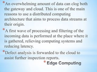 *
*An overwhelming amount of data can clog both
the gateway and cloud. This is one of the main
reasons to use a distributed computing
architecture that aims to process data streams at
their origin.
*A first wave of processing and filtering of the
incoming data is performed at the place where it
is gathered, relieving computing systems and
reducing latency.
*Defect analysis is forwarded to the cloud to
assist further inspection reports.
 