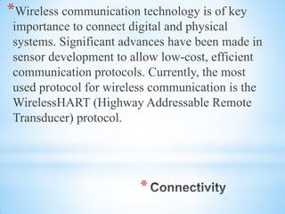*
*Wireless communication technology is of key
importance to connect digital and physical
systems. Significant advances have been made in
sensor development to allow low-cost, efficient
communication protocols. Currently, the most
used protocol for wireless communication is the
WirelessHART (Highway Addressable Remote
Transducer) protocol.
 