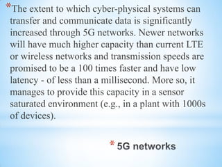 *
*The extent to which cyber-physical systems can
transfer and communicate data is significantly
increased through 5G networks. Newer networks
will have much higher capacity than current LTE
or wireless networks and transmission speeds are
promised to be a 100 times faster and have low
latency - of less than a millisecond. More so, it
manages to provide this capacity in a sensor
saturated environment (e.g., in a plant with 1000s
of devices).
 