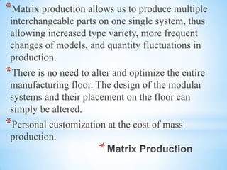 *
*Matrix production allows us to produce multiple
interchangeable parts on one single system, thus
allowing increased type variety, more frequent
changes of models, and quantity fluctuations in
production.
*There is no need to alter and optimize the entire
manufacturing floor. The design of the modular
systems and their placement on the floor can
simply be altered.
*Personal customization at the cost of mass
production.
 