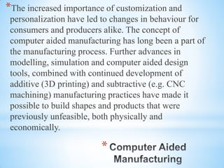 *
*The increased importance of customization and
personalization have led to changes in behaviour for
consumers and producers alike. The concept of
computer aided manufacturing has long been a part of
the manufacturing process. Further advances in
modelling, simulation and computer aided design
tools, combined with continued development of
additive (3D printing) and subtractive (e.g. CNC
machining) manufacturing practices have made it
possible to build shapes and products that were
previously unfeasible, both physically and
economically.
 