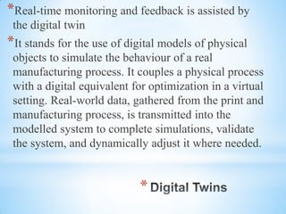 *
*Real-time monitoring and feedback is assisted by
the digital twin
*It stands for the use of digital models of physical
objects to simulate the behaviour of a real
manufacturing process. It couples a physical process
with a digital equivalent for optimization in a virtual
setting. Real-world data, gathered from the print and
manufacturing process, is transmitted into the
modelled system to complete simulations, validate
the system, and dynamically adjust it where needed.
 