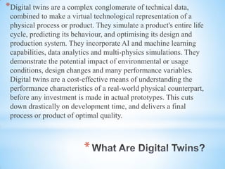 *
*Digital twins are a complex conglomerate of technical data,
combined to make a virtual technological representation of a
physical process or product. They simulate a product's entire life
cycle, predicting its behaviour, and optimising its design and
production system. They incorporate AI and machine learning
capabilities, data analytics and multi-physics simulations. They
demonstrate the potential impact of environmental or usage
conditions, design changes and many performance variables.
Digital twins are a cost-effective means of understanding the
performance characteristics of a real-world physical counterpart,
before any investment is made in actual prototypes. This cuts
down drastically on development time, and delivers a final
process or product of optimal quality.
 