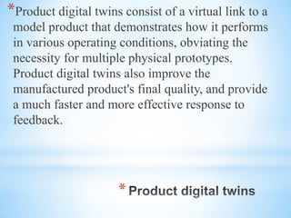 *
*Product digital twins consist of a virtual link to a
model product that demonstrates how it performs
in various operating conditions, obviating the
necessity for multiple physical prototypes.
Product digital twins also improve the
manufactured product's final quality, and provide
a much faster and more effective response to
feedback.
 