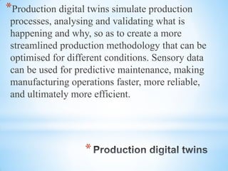 *
*Production digital twins simulate production
processes, analysing and validating what is
happening and why, so as to create a more
streamlined production methodology that can be
optimised for different conditions. Sensory data
can be used for predictive maintenance, making
manufacturing operations faster, more reliable,
and ultimately more efficient.
 