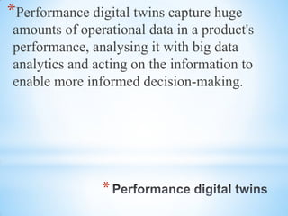 *
*Performance digital twins capture huge
amounts of operational data in a product's
performance, analysing it with big data
analytics and acting on the information to
enable more informed decision-making.
 