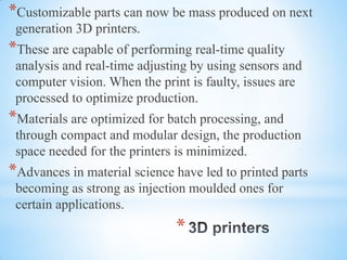 *
*Customizable parts can now be mass produced on next
generation 3D printers.
*These are capable of performing real-time quality
analysis and real-time adjusting by using sensors and
computer vision. When the print is faulty, issues are
processed to optimize production.
*Materials are optimized for batch processing, and
through compact and modular design, the production
space needed for the printers is minimized.
*Advances in material science have led to printed parts
becoming as strong as injection moulded ones for
certain applications.
 