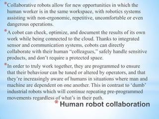 *
*Collaborative robots allow for new opportunities in which the
human worker is in the same workspace, with robotics systems
assisting with non-ergonomic, repetitive, uncomfortable or even
dangerous operations.
*A cobot can check, optimize, and document the results of its own
work while being connected to the cloud. Thanks to integrated
sensor and communication systems, cobots can directly
collaborate with their human “colleagues,” safely handle sensitive
products, and don’t require a protected space.
*In order to truly work together, they are programmed to ensure
that their behaviour can be tuned or altered by operators, and that
they’re increasingly aware of humans in situations where man and
machine are dependent on one another. This in contrast to ‘dumb’
industrial robots which will continue repeating pre-programmed
movements regardless of what’s in their path.
 