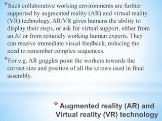*
*Such collaborative working environments are further
supported by augmented reality (AR) and virtual reality
(VR) technology. AR/VR gives humans the ability to
display their steps, or ask for virtual support, either from
an AI or from remotely working human experts. They
can receive immediate visual feedback, reducing the
need to remember complex sequences.
*For e.g. AR goggles point the workers towards the
correct size and position of all the screws used in final
assembly.
 
