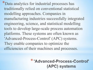 *
*Data analytics for industrial processes has
traditionally relied on conventional statistical
modelling approaches. Companies in
manufacturing industries successfully integrated
engineering, science, and statistical modelling
tools to develop large-scale process automation
platforms. These systems are often known as
'Advanced-Process-Control' (APC) systems.
They enable companies to optimize the
efficiencies of their machines and processes.
 