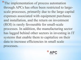 *
*The implementation of process automation
through APCs has often been restricted to large-
scale processes, primarily due to the large capital
expenses associated with equipment purchases
and installation, and the return on investment
(ROI) is rarely favourable for small-scale
processes. In addition, the manufacturing sector
has lagged behind other sectors in investing in IT
systems that enable them to capitalize on their
data to increase efficiencies in small scale
processes.
 