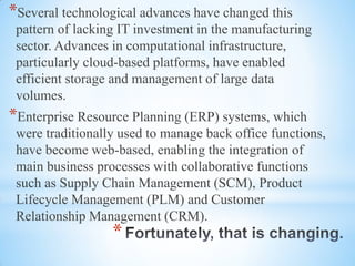 *
*Several technological advances have changed this
pattern of lacking IT investment in the manufacturing
sector. Advances in computational infrastructure,
particularly cloud-based platforms, have enabled
efficient storage and management of large data
volumes.
*Enterprise Resource Planning (ERP) systems, which
were traditionally used to manage back office functions,
have become web-based, enabling the integration of
main business processes with collaborative functions
such as Supply Chain Management (SCM), Product
Lifecycle Management (PLM) and Customer
Relationship Management (CRM).
 