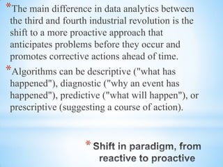 *
*The main difference in data analytics between
the third and fourth industrial revolution is the
shift to a more proactive approach that
anticipates problems before they occur and
promotes corrective actions ahead of time.
*Algorithms can be descriptive ("what has
happened"), diagnostic ("why an event has
happened"), predictive ("what will happen"), or
prescriptive (suggesting a course of action).
 