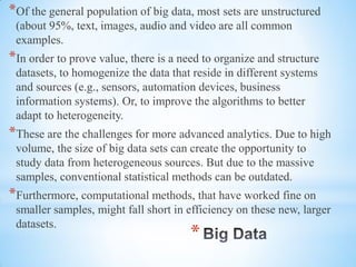 *
*Of the general population of big data, most sets are unstructured
(about 95%, text, images, audio and video are all common
examples.
*In order to prove value, there is a need to organize and structure
datasets, to homogenize the data that reside in different systems
and sources (e.g., sensors, automation devices, business
information systems). Or, to improve the algorithms to better
adapt to heterogeneity.
*These are the challenges for more advanced analytics. Due to high
volume, the size of big data sets can create the opportunity to
study data from heterogeneous sources. But due to the massive
samples, conventional statistical methods can be outdated.
*Furthermore, computational methods, that have worked fine on
smaller samples, might fall short in efficiency on these new, larger
datasets.
 