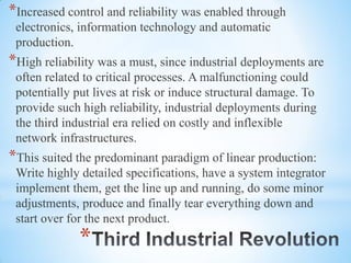 *
*Increased control and reliability was enabled through
electronics, information technology and automatic
production.
*High reliability was a must, since industrial deployments are
often related to critical processes. A malfunctioning could
potentially put lives at risk or induce structural damage. To
provide such high reliability, industrial deployments during
the third industrial era relied on costly and inflexible
network infrastructures.
*This suited the predominant paradigm of linear production:
Write highly detailed specifications, have a system integrator
implement them, get the line up and running, do some minor
adjustments, produce and finally tear everything down and
start over for the next product.
 