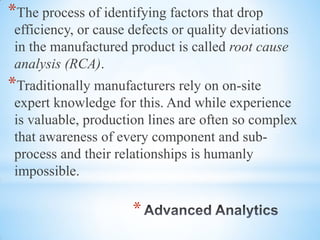 *
*The process of identifying factors that drop
efficiency, or cause defects or quality deviations
in the manufactured product is called root cause
analysis (RCA).
*Traditionally manufacturers rely on on-site
expert knowledge for this. And while experience
is valuable, production lines are often so complex
that awareness of every component and sub-
process and their relationships is humanly
impossible.
 