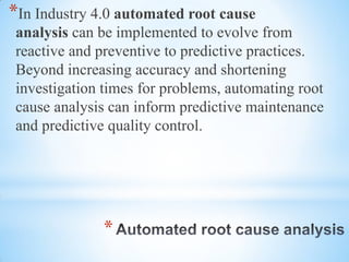 *
*In Industry 4.0 automated root cause
analysis can be implemented to evolve from
reactive and preventive to predictive practices.
Beyond increasing accuracy and shortening
investigation times for problems, automating root
cause analysis can inform predictive maintenance
and predictive quality control.
 